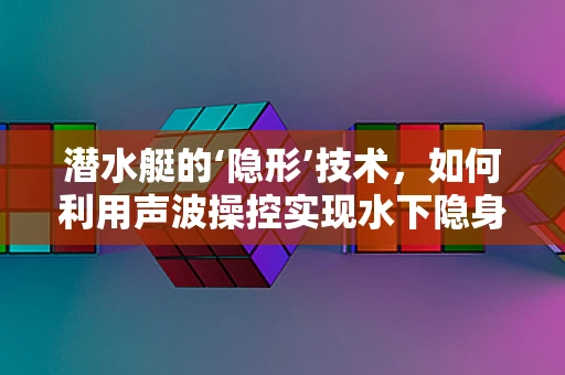 潜水艇的‘隐形’技术，如何利用声波操控实现水下隐身？
