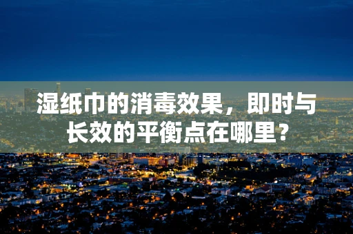 湿纸巾的消毒效果，即时与长效的平衡点在哪里？