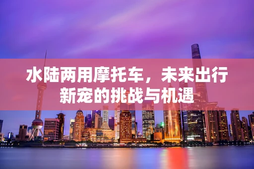 水陆两用摩托车，未来出行新宠的挑战与机遇
