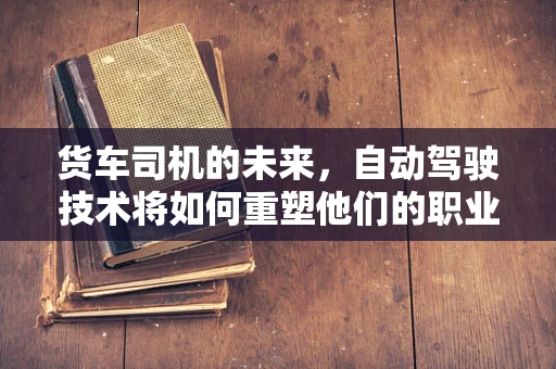 货车司机的未来，自动驾驶技术将如何重塑他们的职业？