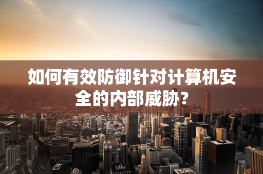如何有效防御针对计算机安全的内部威胁？