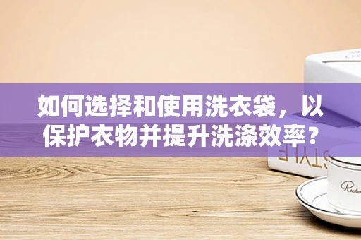 如何选择和使用洗衣袋，以保护衣物并提升洗涤效率？