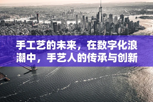 手工艺的未来，在数字化浪潮中，手艺人的传承与创新如何并进？