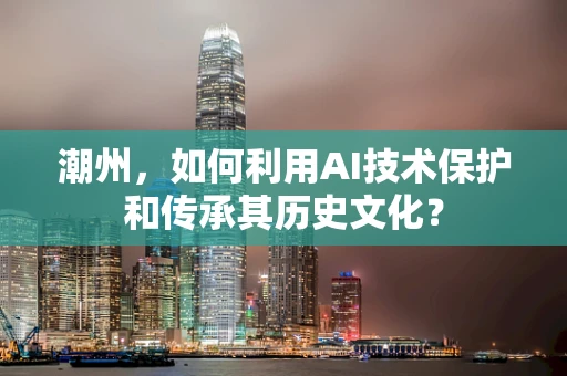 潮州，如何利用AI技术保护和传承其历史文化？