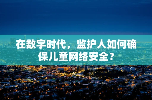 在数字时代，监护人如何确保儿童网络安全？