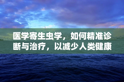 医学寄生虫学，如何精准诊断与治疗，以减少人类健康威胁？