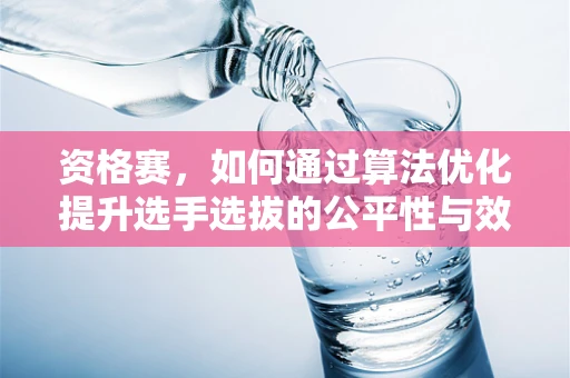 资格赛，如何通过算法优化提升选手选拔的公平性与效率？