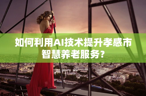 如何利用AI技术提升孝感市智慧养老服务？