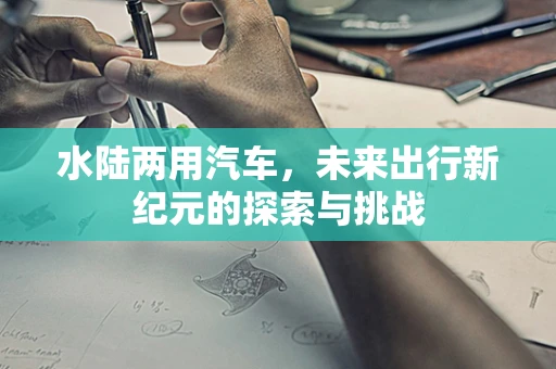 水陆两用汽车，未来出行新纪元的探索与挑战