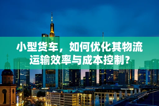 小型货车，如何优化其物流运输效率与成本控制？