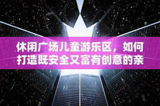 休闲广场儿童游乐区，如何打造既安全又富有创意的亲子空间？