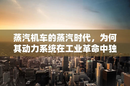蒸汽机车的蒸汽时代，为何其动力系统在工业革命中独领风骚？