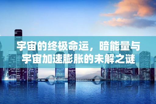 宇宙的终极命运，暗能量与宇宙加速膨胀的未解之谜