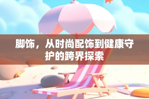 脚饰，从时尚配饰到健康守护的跨界探索