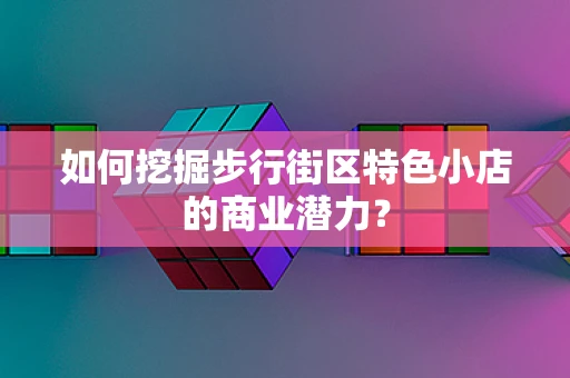 如何挖掘步行街区特色小店的商业潜力？