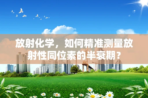 放射化学，如何精准测量放射性同位素的半衰期？