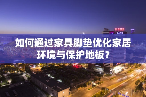 如何通过家具脚垫优化家居环境与保护地板？