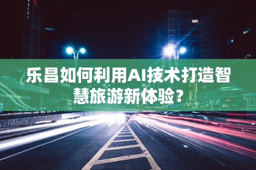 乐昌如何利用AI技术打造智慧旅游新体验？