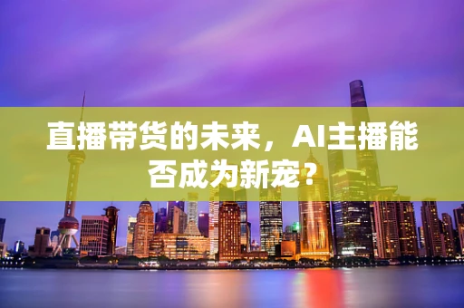 直播带货的未来，AI主播能否成为新宠？