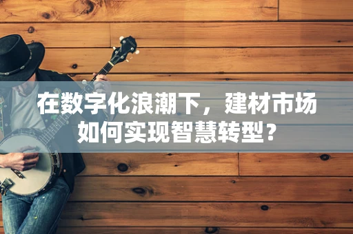 在数字化浪潮下，建材市场如何实现智慧转型？