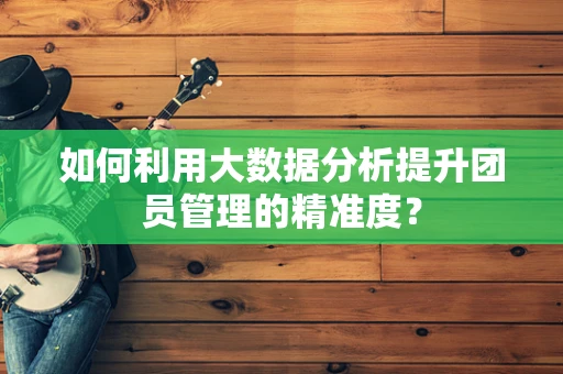 如何利用大数据分析提升团员管理的精准度？