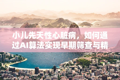 小儿先天性心脏病，如何通过AI算法实现早期筛查与精准诊断？