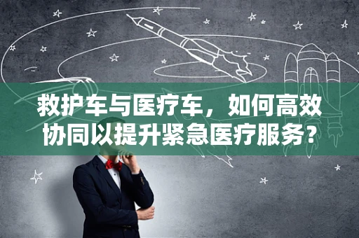 救护车与医疗车，如何高效协同以提升紧急医疗服务？