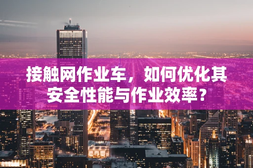 接触网作业车，如何优化其安全性能与作业效率？