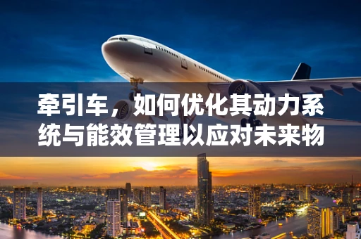 牵引车，如何优化其动力系统与能效管理以应对未来物流挑战？