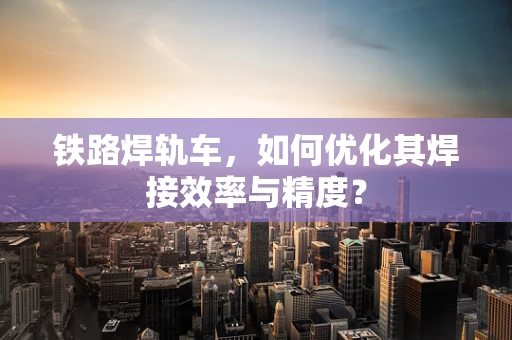 铁路焊轨车，如何优化其焊接效率与精度？