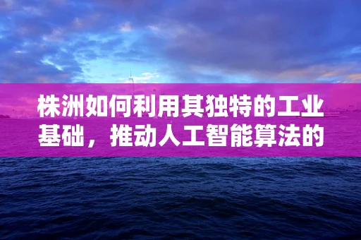 株洲如何利用其独特的工业基础，推动人工智能算法的产业升级？