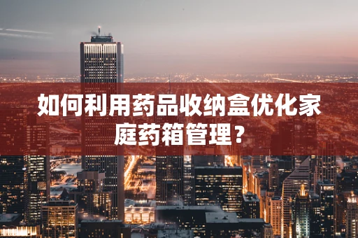 如何利用药品收纳盒优化家庭药箱管理？