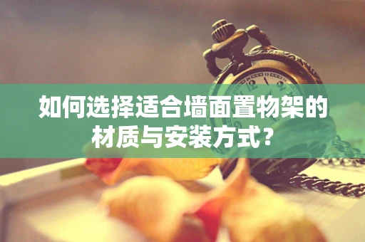 如何选择适合墙面置物架的材质与安装方式？
