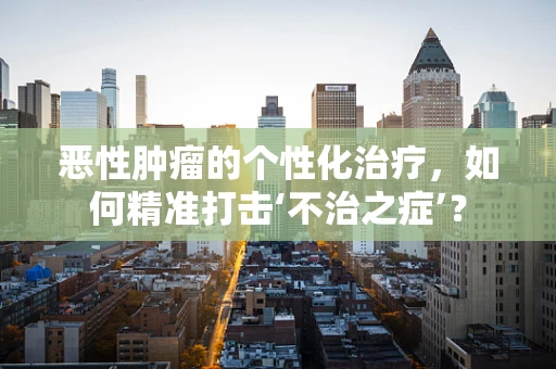 恶性肿瘤的个性化治疗，如何精准打击‘不治之症’？