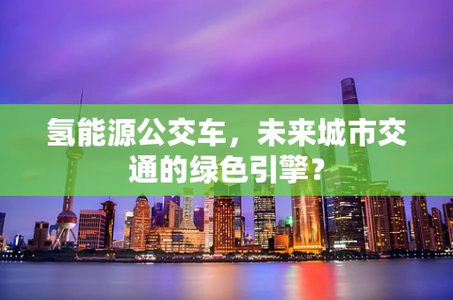 氢能源公交车，未来城市交通的绿色引擎？