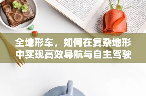全地形车，如何在复杂地形中实现高效导航与自主驾驶？