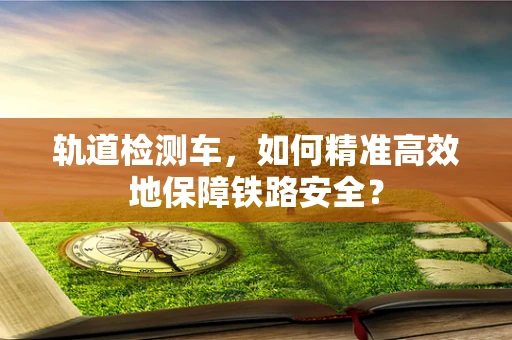 轨道检测车，如何精准高效地保障铁路安全？