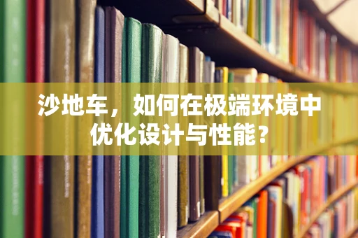 沙地车，如何在极端环境中优化设计与性能？
