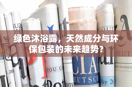 绿色沐浴露，天然成分与环保包装的未来趋势？