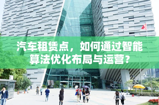 汽车租赁点，如何通过智能算法优化布局与运营？