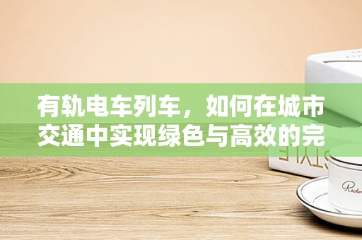 有轨电车列车，如何在城市交通中实现绿色与高效的完美平衡？