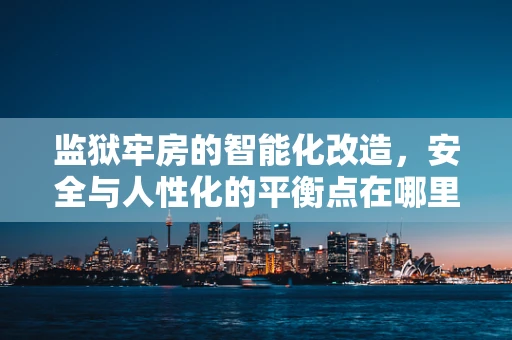 监狱牢房的智能化改造，安全与人性化的平衡点在哪里？