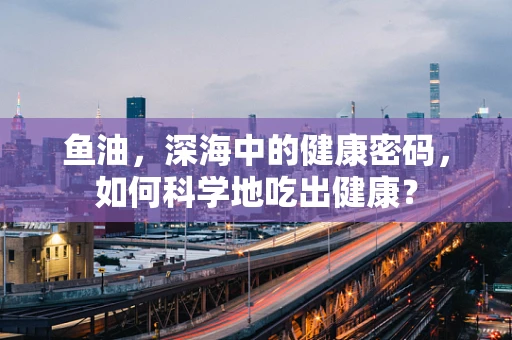 鱼油，深海中的健康密码，如何科学地吃出健康？