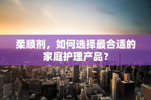 柔顺剂，如何选择最合适的家庭护理产品？
