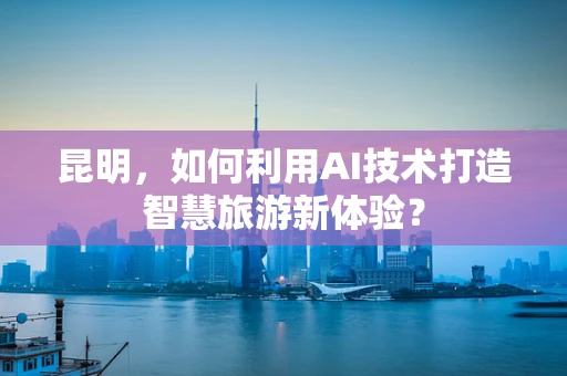 昆明，如何利用AI技术打造智慧旅游新体验？