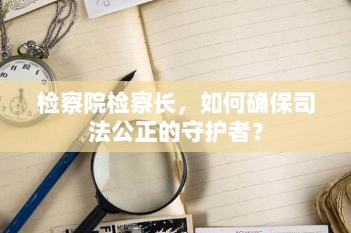 检察院检察长，如何确保司法公正的守护者？