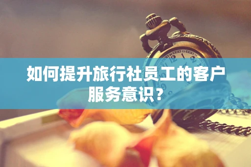 如何提升旅行社员工的客户服务意识？