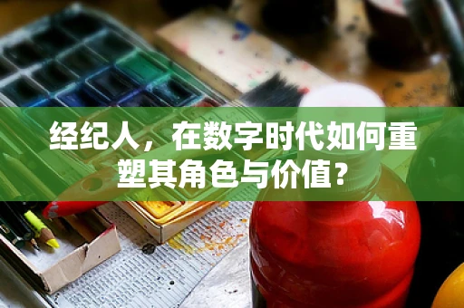 经纪人，在数字时代如何重塑其角色与价值？