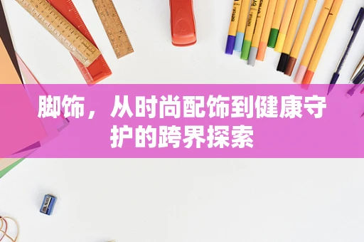 脚饰，从时尚配饰到健康守护的跨界探索