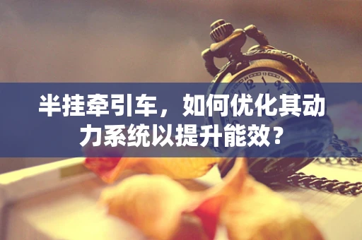半挂牵引车，如何优化其动力系统以提升能效？